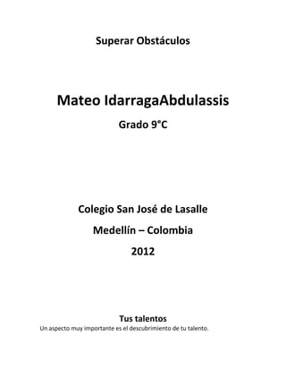 Superar Obstáculos




      Mateo IdarragaAbdulassis
                            Grado 9°C




             Colegio San José de Lasalle
                   Medellín – Colombia
                                 2012




                            Tus talentos
Un aspecto muy importante es el descubrimiento de tu talento.
 