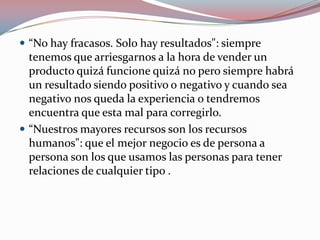  “No hay fracasos. Solo hay resultados": siempre
tenemos que arriesgarnos a la hora de vender un
producto quizá funcione quizá no pero siempre habrá
un resultado siendo positivo o negativo y cuando sea
negativo nos queda la experiencia o tendremos
encuentra que esta mal para corregirlo.
 “Nuestros mayores recursos son los recursos
humanos": que el mejor negocio es de persona a
persona son los que usamos las personas para tener
relaciones de cualquier tipo .
 