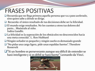 FRASES POSITIVAS
 Recuerda que no llega primera aquella persona que va a paso acelerado,
sino quien sabe a dónde se dirige.
 Recuerda: el único resultado de tus decisiones debe ser la felicidad.
 El mundo exige resultados. No les cuentes a otros tus dolores del
parto... Muéstrale al niño.
Indira Gandhi.
 La felicidad es la superación de los obstáculos no desconocidos hacia
una meta conocida”. L. Ron Hubbard
 Ningún soñador es pequeño y ningún sueño es demasiado grande
 “No pidas una carga ligera, pide unas espaldas fuertes”. Theodore
Roosevelt
“Si un hombre es perseverante aunque sea difícil de entender se
hará inteligente y si es débil se hará fuerte” Leonardo da Vinci.
 