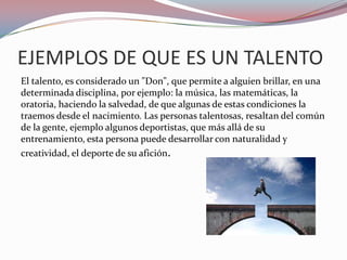 EJEMPLOS DE QUE ES UN TALENTO
El talento, es considerado un "Don", que permite a alguien brillar, en una
determinada disciplina, por ejemplo: la música, las matemáticas, la
oratoria, haciendo la salvedad, de que algunas de estas condiciones la
traemos desde el nacimiento. Las personas talentosas, resaltan del común
de la gente, ejemplo algunos deportistas, que más allá de su
entrenamiento, esta persona puede desarrollar con naturalidad y
creatividad, el deporte de su afición.
 