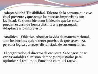 Adaptabilidad/Flexibilidad. Talento de la persona que vive
en el presente y que acoge los sucesos imprevistos con
facilidad. Se siente bien con la idea de que las cosas
puedan ocurrir de forma distinta a la programada.
Adaptarse a lo imprevisto
Analítico – Objetivo. Abordar la vida de manera racional,
ama los hechos, quiere tener pruebas de que se avanza,
persona lógica y a veces, distanciada de sus emociones.
El organizador, el director de orquesta. Saber gestionar
varias variables al mismo tiempo y orquestarlas para
optimizar el resultado. Funciona en multi-tareas.
 