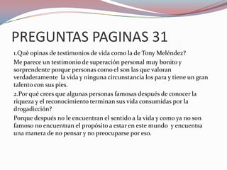 PREGUNTAS PAGINAS 31
1.Què opinas de testimonios de vida como la de Tony Meléndez?
Me parece un testimonio de superación personal muy bonito y
sorprendente porque personas como el son las que valoran
verdaderamente la vida y ninguna circunstancia los para y tiene un gran
talento con sus pies.
2.Por qué crees que algunas personas famosas después de conocer la
riqueza y el reconocimiento terminan sus vida consumidas por la
drogadicción?
Porque después no le encuentran el sentido a la vida y como ya no son
famoso no encuentran el propósito a estar en este mundo y encuentra
una manera de no pensar y no preocuparse por eso.
 