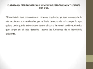 ELABORA UN ESCRITO SOBRE QUE HEMISFERIO PREDOMINA EN TI. EXPLICA
                            POR QUE.



El hemisferio que predomina en mi es el izquierdo, ya que la mayoría de
mis acciones son realizadas por el lado derecho de mi cuerpo, lo que
quiere decir que la información sensorial como la visual, auditiva, cinética
que tengo en el lado derecho       activa las funciones de el hemisferio
izquierdo.
 