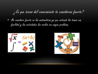 ¿En que áreas del conocimiento te consideras fuerte?
• Me considero fuerte en las matemáticas ya que entiendo los temas con
facilidad y las actividades las realizo sin ningún problema.
 