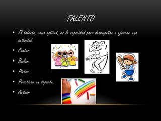 TALENTO
• El talento, como aptitud, es la capacidad para desempeñar o ejercer una
actividad.
• Cantar.
• Bailar.
• Pintar.
• Practicar un deporte.
• Actuar
 