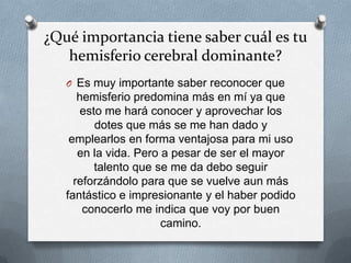 ¿Qué importancia tiene saber cuál es tu
hemisferio cerebral dominante?
O Es muy importante saber reconocer que
hemisferio predomina más en mí ya que
esto me hará conocer y aprovechar los
dotes que más se me han dado y
emplearlos en forma ventajosa para mi uso
en la vida. Pero a pesar de ser el mayor
talento que se me da debo seguir
reforzándolo para que se vuelve aun más
fantástico e impresionante y el haber podido
conocerlo me indica que voy por buen
camino.
 