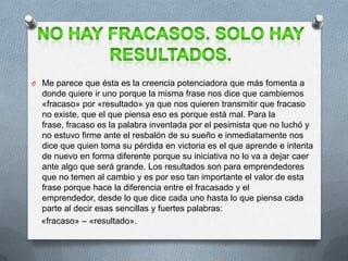 O Me parece que ésta es la creencia potenciadora que más fomenta a
donde quiere ir uno porque la misma frase nos dice que cambiemos
«fracaso» por «resultado» ya que nos quieren transmitir que fracaso
no existe, que el que piensa eso es porque está mal. Para la
frase, fracaso es la palabra inventada por el pesimista que no luchó y
no estuvo firme ante el resbalón de su sueño e inmediatamente nos
dice que quien toma su pérdida en victoria es el que aprende e intenta
de nuevo en forma diferente porque su iniciativa no lo va a dejar caer
ante algo que será grande. Los resultados son para emprendedores
que no temen al cambio y es por eso tan importante el valor de esta
frase porque hace la diferencia entre el fracasado y el
emprendedor, desde lo que dice cada uno hasta lo que piensa cada
parte al decir esas sencillas y fuertes palabras:
«fracaso» – «resultado».
 