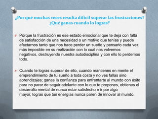 ¿Por qué muchas veces resulta difícil superar las frustraciones?
¿Qué ganas cuando lo logras?
O Porque la frustración es ese estado emocional que te deja con falta
de satisfacción de una necesidad o un motivo que tenías y puede
afectarnos tanto que nos hace perder un sueño y pensarlo cada vez
más imposible en su realización con lo cual nos volvemos
negativos, destruyendo nuestra autodisciplina y con ello lo perdemos
todo.
O Cuando te logras superar de ello, cuando mantienes en mente el
emprendimiento de tu sueño a toda costa y no ves fallas sino
aprendizajes; ganas la confianza para enfrentarte al mundo con éxito
para no parar de seguir adelante con lo que te propones, obtienes el
desarrollo mental de nunca estar satisfecho e ir por algo
mayor, logras que tus energías nunca paren de innovar al mundo.
 