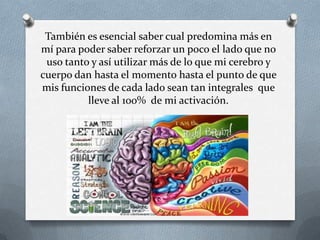 También es esencial saber cual predomina más en
mí para poder saber reforzar un poco el lado que no
uso tanto y así utilizar más de lo que mi cerebro y
cuerpo dan hasta el momento hasta el punto de que
mis funciones de cada lado sean tan integrales que
lleve al 100% de mi activación.
 