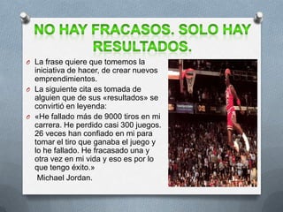 O La frase quiere que tomemos la
iniciativa de hacer, de crear nuevos
emprendimientos.
O La siguiente cita es tomada de
alguien que de sus «resultados» se
convirtió en leyenda:
O «He fallado más de 9000 tiros en mi
carrera. He perdido casi 300 juegos.
26 veces han confiado en mi para
tomar el tiro que ganaba el juego y
lo he fallado. He fracasado una y
otra vez en mi vida y eso es por lo
que tengo éxito.»
Michael Jordan.
 
