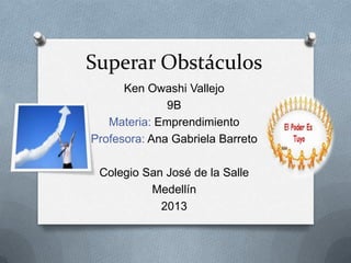 Superar Obstáculos
Ken Owashi Vallejo
9B
Materia: Emprendimiento
Profesora: Ana Gabriela Barreto
Colegio San José de la Salle
Medellín
2013
 