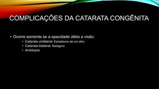 COMPLICAÇÕES DA CATARATA CONGÊNITA
• Ocorre somente se a opacidade afeta a visão:
• Catarata unilateral: Estrabismo de um olho
• Catarata bilateral: Nistagmo
• Ambliopia
 