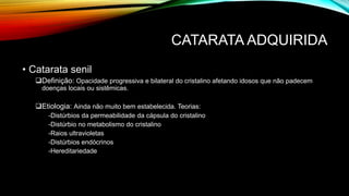 CATARATA ADQUIRIDA
• Catarata senil
Definição: Opacidade progressiva e bilateral do cristalino afetando idosos que não padecem
doenças locais ou sistêmicas.
Etiologia: Ainda não muito bem estabelecida. Teorias:
-Distúrbios da permeabilidade da cápsula do cristalino
-Distúrbio no metabolismo do cristalino
-Raios ultravioletas
-Distúrbios endócrinos
-Hereditariedade
 