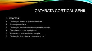 CATARATA CORTICAL SENIL
• Sintomas:
1. Diminuição indolor e gradual da visão
2. Pontos pretos fixos
3. Diminuição da visão durante o período noturno.
4. Diplopia monocular o poliplopia
5. Aumento do índice refrativo: miopia
6. Diminuição do índice de contraste da cor
 