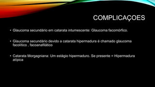 COMPLICAÇOES
• Glaucoma secundário em catarata intumescente: Glaucoma facomórfico.
• Glaucoma secundário devido a catarata hipermadura é chamado glaucoma
facolítico , facoanafilático
• Catarata Morgagniana: Um estágio hipermaduro. Se presente = Hipermadura
atípica
 
