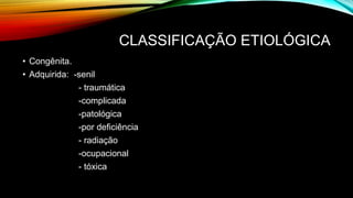 CLASSIFICAÇÃO ETIOLÓGICA
• Congênita.
• Adquirida: -senil
- traumática
-complicada
-patológica
-por deficiência
- radiação
-ocupacional
- tóxica
 