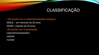 CLASSIFICAÇÃO
• De acordo com a idade(classificação cirúrgica).
-MOLE : em menores de 25 anos.
-DURA : maiores de 25 anos.
. De acordo com a localização:
-capsular(subcapsular).
-cortical
-nuclear
 