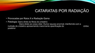 CATARATAS POR RADIAÇÃO
• Provocadas por Raios X e Radiação Gama
• Patologia: Dano direto às fibras do cristalino
Dano direto ao corpo ciliar: Humor aquoso anormal, interferindo com a
nutrição do cristalino apresentando maiormente opacificação do córtex
posterior
 