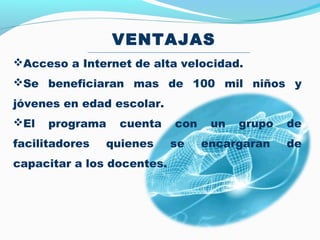 VENTAJAS
Acceso a Internet de alta velocidad.
Se beneficiaran mas de 100 mil niños y
jóvenes en edad escolar.
El   programa   cuenta     con    un   grupo   de
facilitadores   quienes     se    encargaran    de
capacitar a los docentes.
 