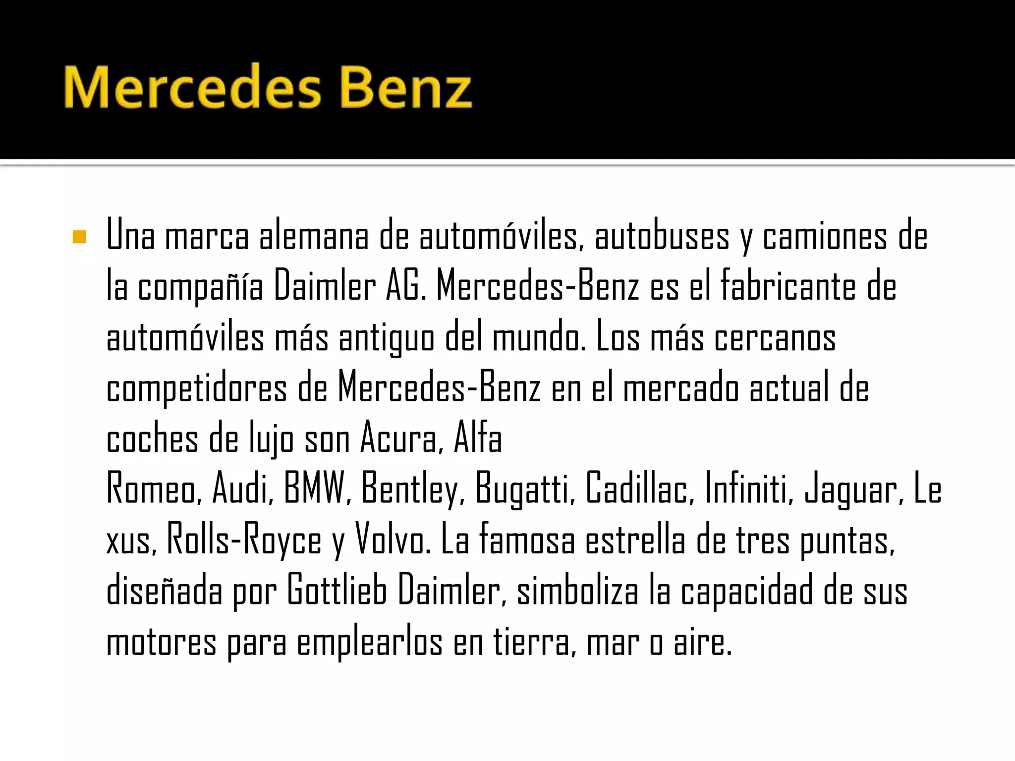 Mercedes BenzUna marca alemana de automóviles, autobuses y camiones de la compañía Daimler AG. Mercedes-Benz es el fabricante de automóviles más antiguo del mundo. Los más cercanos competidores de Mercedes-Benz en el mercado actual de coches de lujo son Acura, Alfa Romeo, Audi, BMW, Bentley, Bugatti, Cadillac, Infiniti, Jaguar, Lexus, Rolls-Royce y Volvo. La famosa estrella de tres puntas, diseñada por Gottlieb Daimler, simboliza la capacidad de sus motores para emplearlos en tierra, mar o aire.