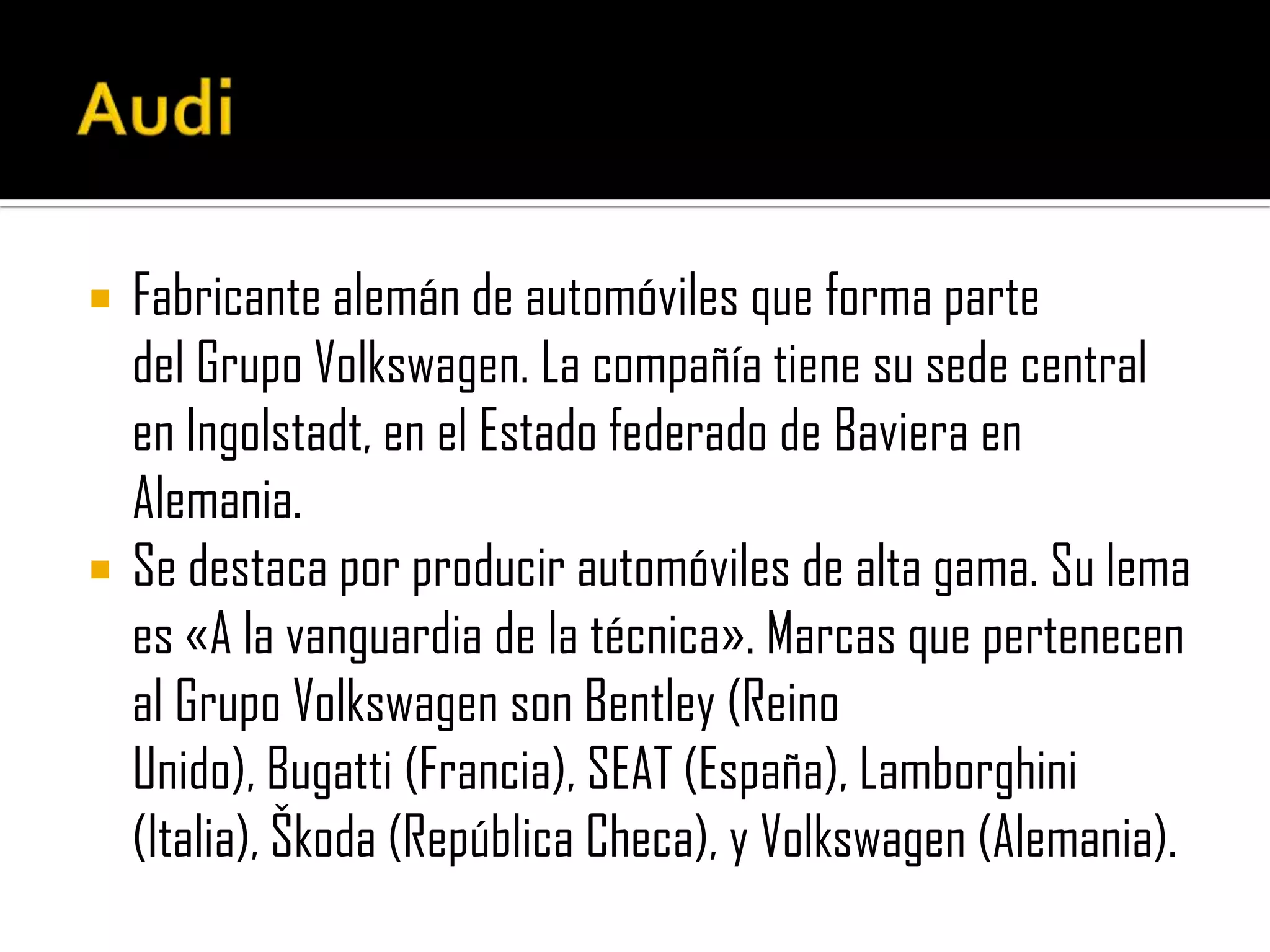 AudiFabricante alemán de automóviles que forma parte del Grupo Volkswagen. La compañía tiene su sede central en Ingolstadt, en el Estado federado de Baviera en Alemania.Se destaca por producir automóviles de alta gama. Su lema es «A la vanguardia de la técnica».Marcas que pertenecen al Grupo Volkswagen son Bentley (ReinoUnido), Bugatti (Francia), SEAT (España), Lamborghini(Italia),Škoda (República Checa), y Volkswagen (Alemania).