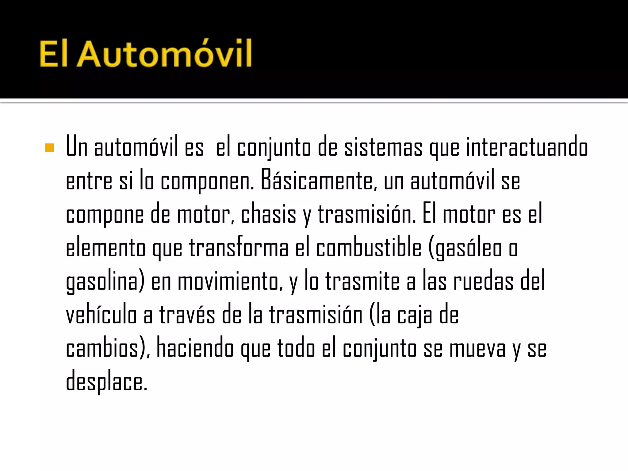 ElAutomóvilUn automóvil es  el conjunto de sistemas que interactuando entre si lo componen. Básicamente, un automóvil se compone de motor, chasis y trasmisión. El motor es el elemento que transforma el combustible (gasóleo o gasolina) en movimiento, y lo trasmite a las ruedas del vehículo a través de la trasmisión (la caja de cambios), haciendo que todo el conjunto se mueva y se desplace.