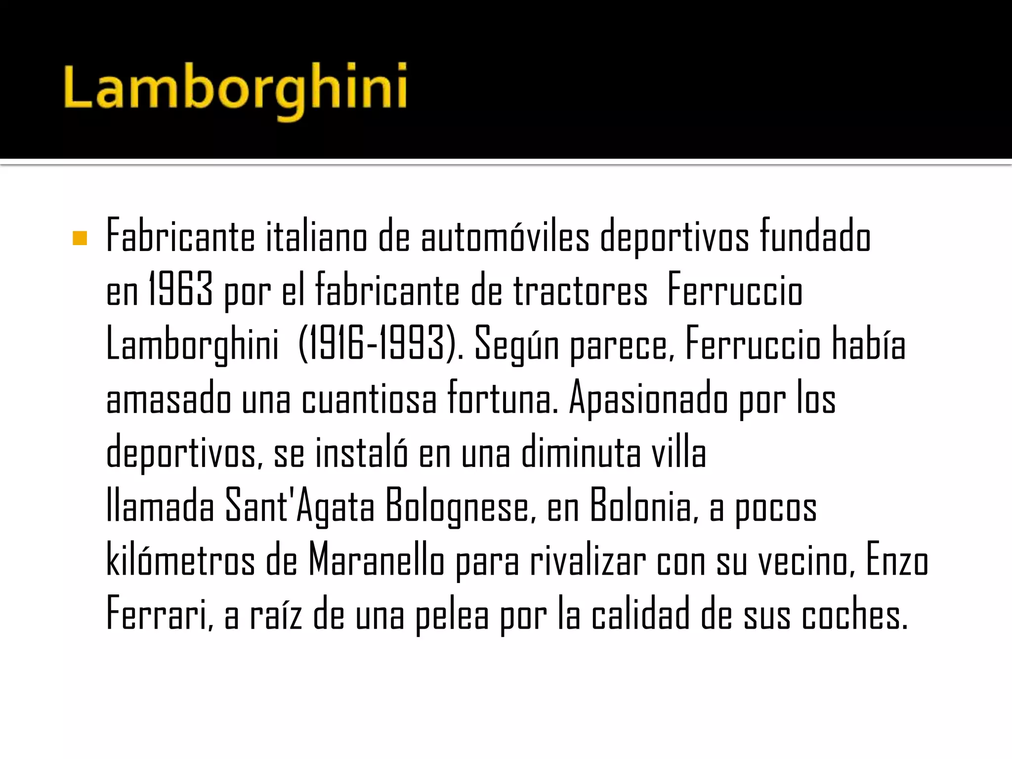 LamborghiniFabricante italiano de automóviles deportivos fundado en 1963 por el fabricante de tractores  FerruccioLamborghini  (1916-1993). Según parece, Ferruccio había amasado una cuantiosa fortuna. Apasionado por los deportivos, se instaló en una diminuta villa llamada Sant'AgataBolognese, en Bolonia, a pocos kilómetros de Maranello para rivalizar con su vecino, Enzo Ferrari, a raíz de una pelea por la calidad de sus coches.
