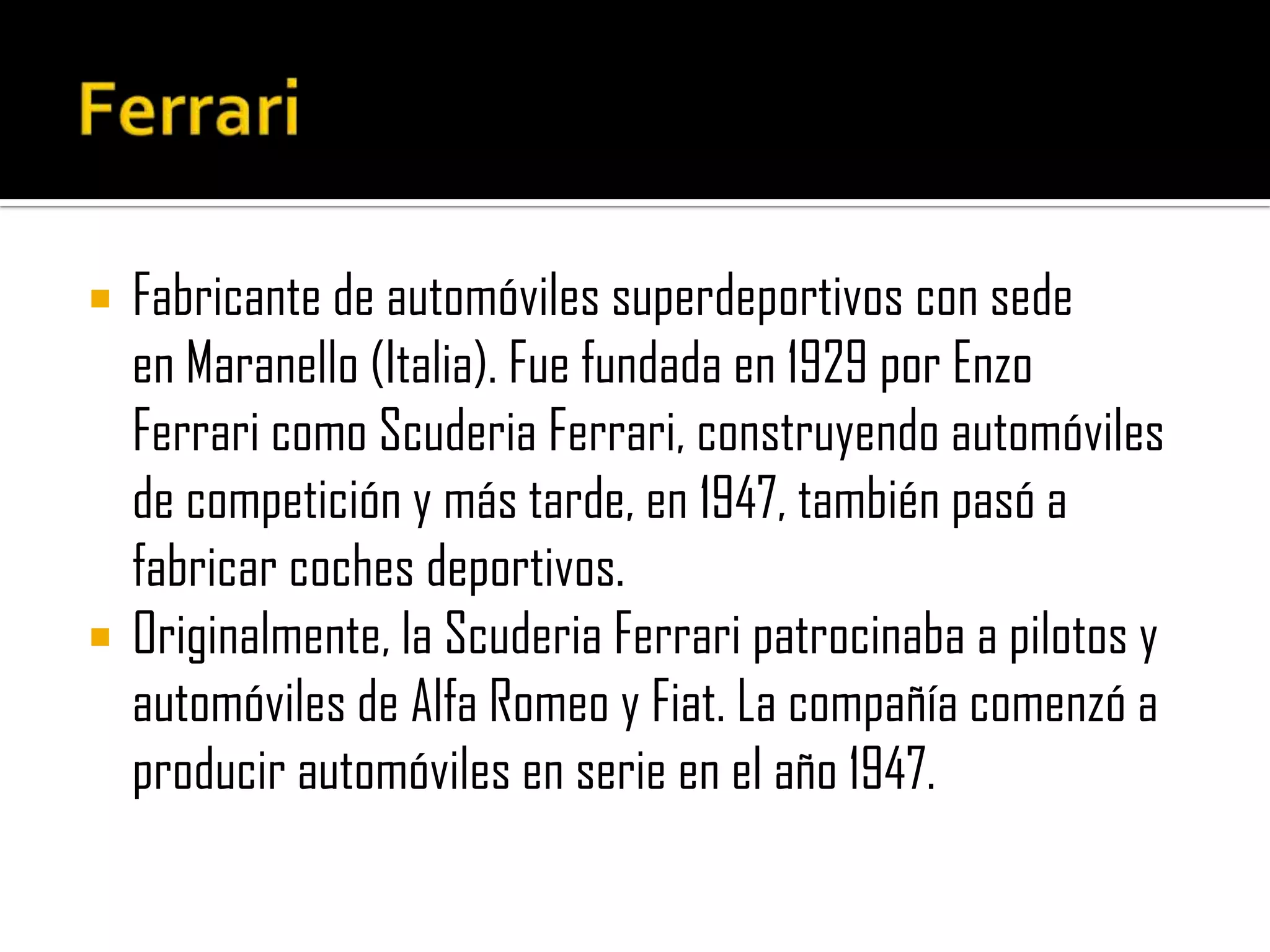 FerrariFabricante de automóviles superdeportivos con sede en Maranello (Italia). Fue fundada en 1929 por Enzo Ferrari como Scuderia Ferrari, construyendo automóviles de competición y más tarde, en 1947, también pasó a fabricar coches deportivos.Originalmente, la Scuderia Ferrari patrocinaba a pilotos y automóviles de Alfa Romeo y Fiat. La compañía comenzó a producir automóviles en serie en el año 1947.