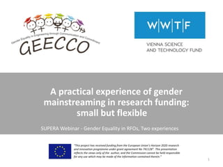 A practical experience of gender
mainstreaming in research funding:
small but flexible
“This project has received funding from the European Union’s Horizon 2020 research
and innovation programme under grant agreement No 741128”. This presentation
reflects the views only of the author, and the Commission cannot be held responsible
for any use which may be made of the information contained therein.”
1
SUPERA Webinar - Gender Equality in RFOs, Two experiences
 