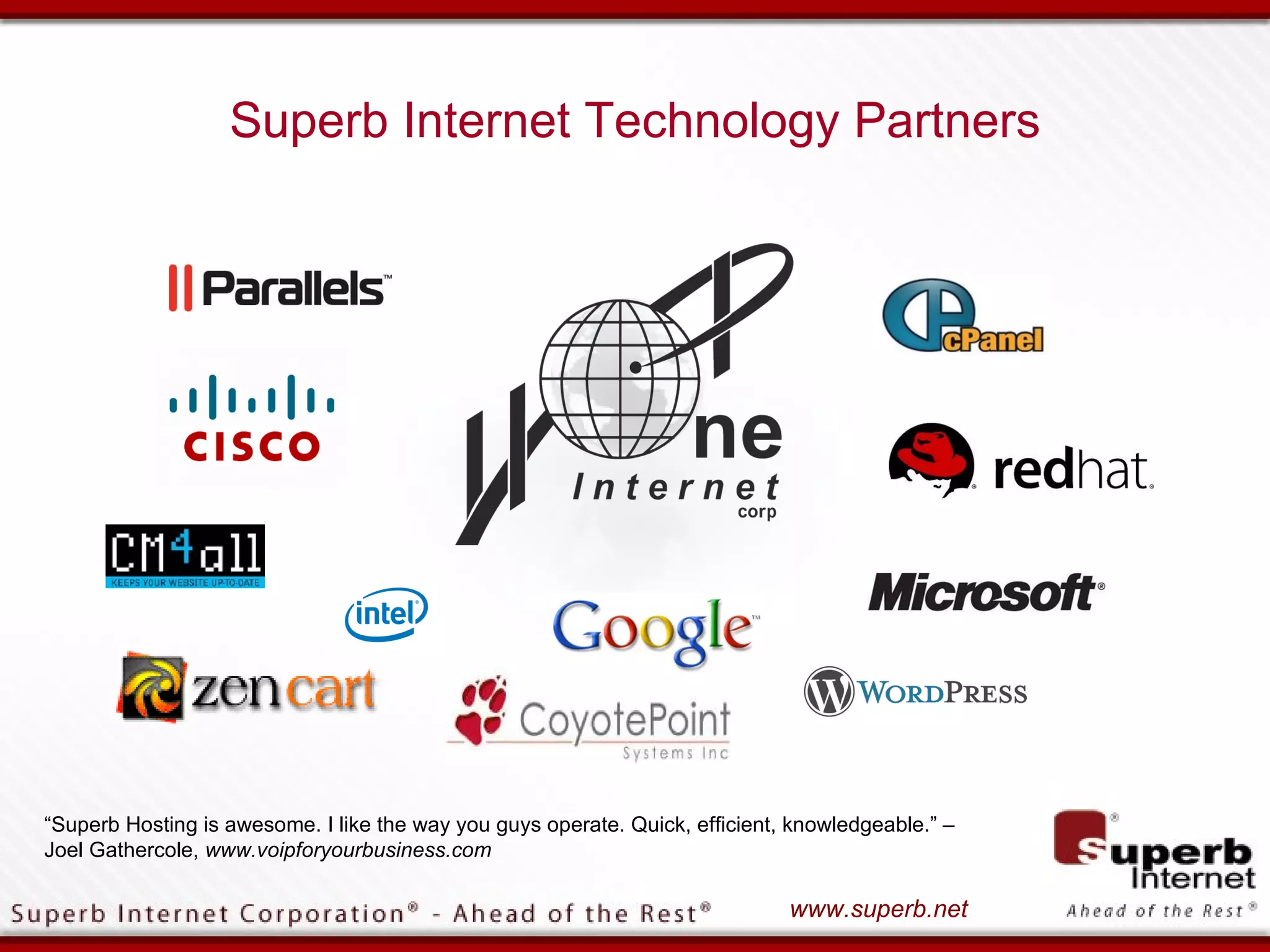 Superb Internet Technology Partners




“Superb Hosting is awesome. I like the way you guys operate. Quick, efficient, knowledgeable.” –
Joel Gathercole, www.voipforyourbusiness.com

                                                                              www.superb.net
 