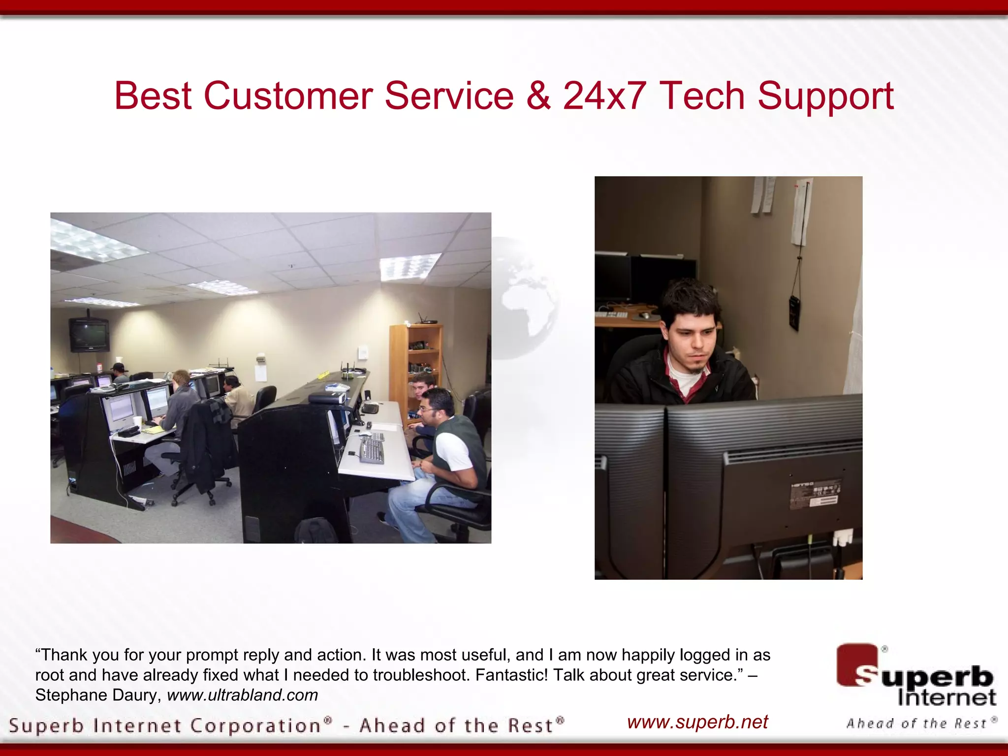 Best Customer Service & 24x7 Tech Support




“Thank you for your prompt reply and action. It was most useful, and I am now happily logged in as
root and have already fixed what I needed to troubleshoot. Fantastic! Talk about great service.” –
Stephane Daury, www.ultrabland.com
                                                                              www.superb.net
 