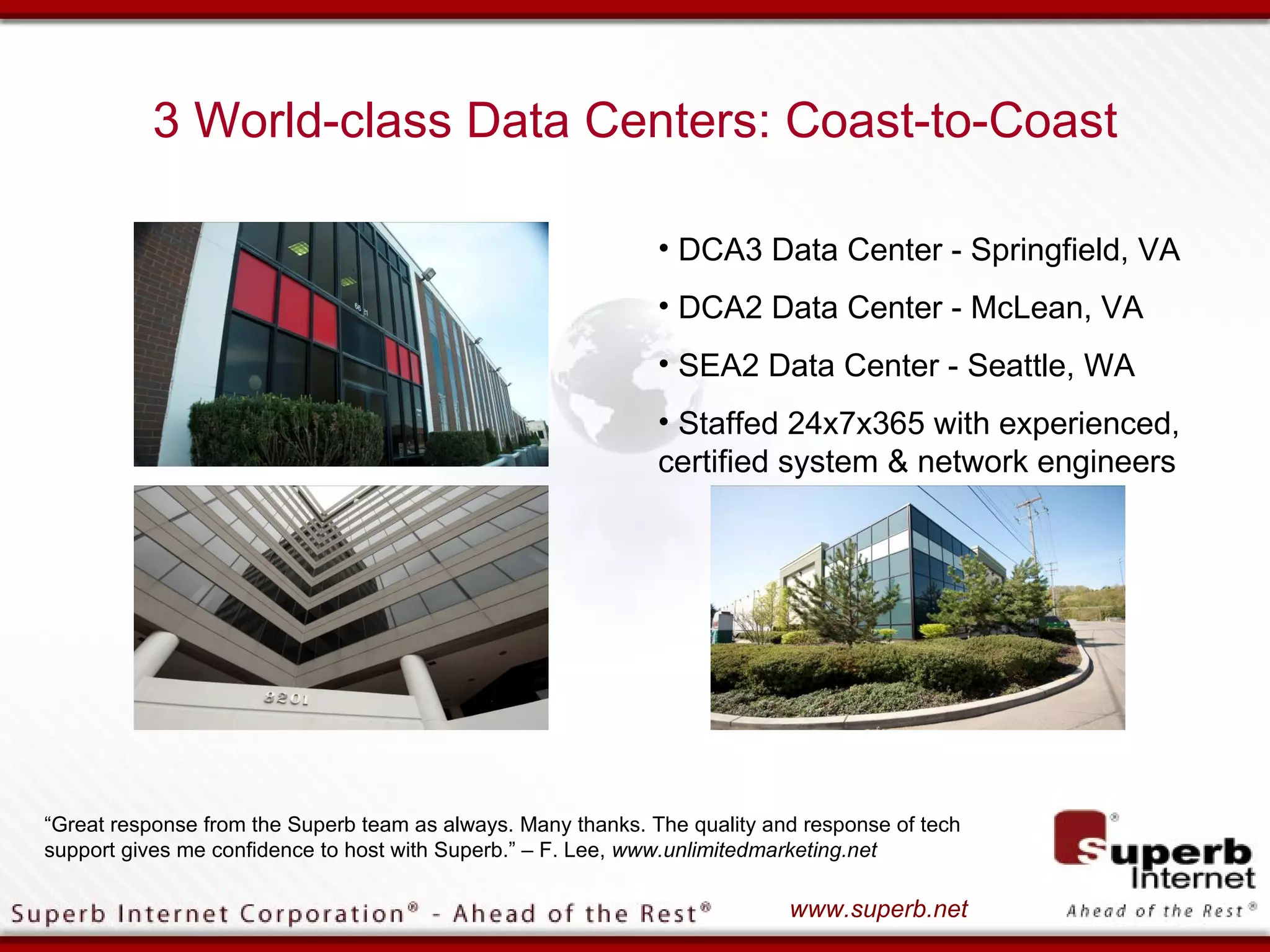 3 World-class Data Centers: Coast-to-Coast

                                                              • DCA3 Data Center - Springfield, VA
                                                              • DCA2 Data Center - McLean, VA
                                                              • SEA2 Data Center - Seattle, WA
                                                              • Staffed 24x7x365 with experienced,
                                                              certified system & network engineers




“Great response from the Superb team as always. Many thanks. The quality and response of tech
support gives me confidence to host with Superb.” – F. Lee, www.unlimitedmarketing.net

                                                                           www.superb.net
 