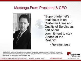 Message From President & CEO

                                                                  “Superb Internet’s
                                                                  total focus is on
                                                                  Customer Care and
                                                                  Quality of Service as
                                                                  part of our
                                                                  commitment to stay
                                                                  ‘Ahead of the
                                                                  Rest.’®”
                                                                      - Haralds Jass

“Since 1997, when we started, there have been many other hosting providers who have come and
gone and it has impacted many of my friends. I am glad that I had made a good choice. Keep up the
good work!” – Venkatesh, www.kamakoti.org

                                                                            www.superb.net
 