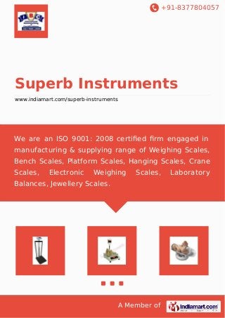 +91-8377804057
A Member of
Superb Instruments
www.indiamart.com/superb-instruments
We are an ISO 9001: 2008 certiﬁed ﬁrm engaged in
manufacturing & supplying range of Weighing Scales,
Bench Scales, Platform Scales, Hanging Scales, Crane
Scales, Electronic Weighing Scales, Laboratory
Balances, Jewellery Scales.
 