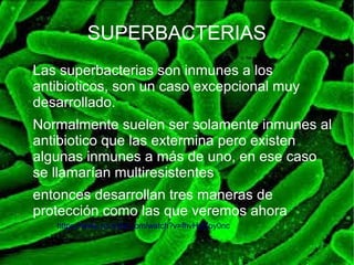 SUPERBACTERIAS
Las superbacterias son inmunes a los
antibioticos, son un caso excepcional muy
desarrollado.
Normalmente suelen ser solamente inmunes al
antibiotico que las extermina pero existen
algunas inmunes a más de uno, en ese caso
se llamarían multiresistentes
entonces desarrollan tres maneras de
protección como las que veremos ahora
https://www.youtube.com/watch?v=fhvHuCoy0nc