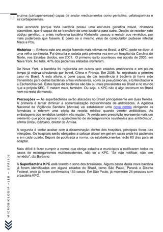 enzima (carbapenemase) capaz de anular medicamentos como penicilina, cefalosporinas e
                               as carbapenemas.

                               Isso acontece porque toda bactéria possui uma estrutura genética móvel, chamada
                               plasmídeo, que é capaz de se transferir de uma bactéria para outra. Depois de receber este
                               código genético, a antes inofensiva bactéria Klebsiella passou a resistir aos remédios, por
                               mais poderosos que fossem. É como se o mesmo vírus de computador pudesse infectar
                               Macs e Pcs.

                               Histórico — Embora este ano esteja fazendo mais vítimas no Brasil, a KPC, pode-se dizer, é
                               uma velha conhecida. Foi descrita e isolada pela primeira vez em um hospital da Carolina do
                               Norte, nos Estados Unidos, em 2001. O primeiro surto aconteceu em agosto de 2003, em
                               Nova York. No total, 47% dos pacientes afetados morreram.

                               De Nova York, a bactéria foi registrada em outros sete estados americanos e em pouco
                               tempo já estava circulando por Israel, China e França. Em 2005, foi registrado o primeiro
                               caso no Brasil. A esta altura, o gene capaz de dar resistência à bactéria já havia sido
                               transmitido para outras bactérias antes inofensivas, como as pseudomonas, a Enterobacter e
                               a Escherichia coli. Estes tipos de bactérias são tão ou mais prevalentes no Brasil e no mundo
                               que a própria KPC. E matam mais, também. Ou seja, a KPC não é algo incomum no Brasil
                               nem no resto do mundo.

                               Precauções — As superbactérias serão atacadas no Brasil principalmente em duas frentes.
                               A primeira é tentar diminuir a comercialização indiscriminada de antibióticos. A Agência
                               Nacional de Vigilância Sanitária (Anvisa) vai estabelecer uma nova norma obrigando as
                               farmácias a reterem uma cópia da receita médica quando vender antibióticos. As
                               embalagens dos remédios também vão mudar. “A venda sem prescrição representa mais um
                               elemento que pode agravar o aparecimento de microrganismos resistentes aos antibióticos”,
                               afirma Dirceu Barbano, diretor da Anvisa.

                               A segunda é tentar acabar com a disseminação dentro dos hospitais, principais focos das
                               infecções. Os hospitais serão obrigados a colocar álcool em gel em salas onde há pacientes
                               e em cada quarto. Depois de publicada a norma, os estabelecimentos terão 60 dias para se
                               adaptar.

                               Mais difícil é fazer cumprir a norma que obriga estados e municípios a notificarem todos os
                               casos de microrganismos multirresistentes, não só a KPC. “Se não notificar, não tem
                               remédio”, diz Barbano.
MICROBIOLOGIA –LEB – UVA/IDJ




                               A SuperBactéria KPC está tirando o sono dos brasileiros. Alguns casos desta nova bactéria
                               já foram identificados em alguns estados do Brasil, como São Paulo, Paraná e Distrito
                               Federal, onde já foram confirmados 183 casos. Em São Paulo, já morreram 24 pessoas com
                               a bactéria KPC.
 