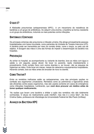 O QUE É?
                               A Klebsiella pneumoniae carbapenemase (KPC), é um mecanismo de resistência de
                               bactérias a um grupo de antibióticos. Ao adquirir uma enzima, a bactéria se tornou resistente
                               a um grupo de antibióticos, incluindo os mais potentes contra infecções.

                               SINTOMAS E CONTAGIO
                               Os principais sintomas são pneumonia e infecção urinária. Ela atinge principalmente pessoas
                               hospitalizadas com baixa imunidade, como pacientes de Unidade de Terapia Intensiva (UTI).
                               A bactéria pode ser transmitida por meio do contato direto, como o toque, ou pelo uso de
                               objetos. A lavagem das mãos é uma das formas de impedir a disseminação da bactéria nos
                               hospitais.

                               PREVENÇÃO
                               Ao entrar no hospital, se acompanhante ou visitante de doentes, lave as mãos com água e
                               sabão e, em seguida, passe álcool. Se tocar no paciente, repita imediatamente o
                               procedimento. Evite contato físico com outros doentes e, se houver, não se esqueça de
                               higienizar as mãos. Evite tocar em macas, mesas de cabeceira e equipamentos hospitalares.
                               Havendo contato, lave as mãos antes de encostar de novo no doente.

                               COMO TRATAR?
                               Entre os remédios ineficazes estão as carbapenemas, uma das principais opções no
                               combate aos organismos unicelulares. Remédios como as polimixinas e tigeciclinas ainda
                               são eficientes contra esses organismos, mas são usados somente em casos de emergência
                               como infecções hospitalares. Lembrando, que você deve procurar um médico antes de
                               tomar qualquer medicamento.
MICROBIOLOGIA –LEB – UVA/IDJ




                               “As razões que levam uma bactéria a driblar a ação dos remédios não são totalmente
                               conhecidas. O abuso do medicamento pode interferir, mas não é o único fator”, diz Ana
                               Cristina Gales, professora de infectologia da Universidade Federal de São Paulo (Unifesp)

                               AVANÇO DA BACTÉRIA KPC
 