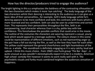 How has the director/producers tried to engage the audience?
The bright lighting in this o.s emphasizes the boldness of the contrasting silhouettes of
the two characters which makes it more ‘eye catching’. The body language of the
two characters whilst their dancing is interesting to the audience as it can give us a
basic idea of their personalities., for example, Seth’s body language whilst he’s
dancing appears to be more confident and bold, this contrasts with Evans which is
more reserved and less confident. Seth can also be seen to undermine and correct
Evan. This represents their personalities throughout the film, Seth is an
overpowering, loud character whereas Evan is a shy, polite boy with low
confidence. This foreshadows the possible conflicts that could arise in the movie.
The outline of the costumes the characters are wearing represent a casual, young
look which would appeal to a teenage audience. The colours shown in this scene
could be representative of different emotions, such as red representing anger as
the pair have a fall out during the film, as well as the love they have for each other.
The yellow could represent the general cheerfulness and light heartedness of the
film as a whole. The soundtrack is definitely engaging as it is very catchy, loud and
upbeat. I think this music choice , from 1960’s soul funk group ‘The Bar -Kays’ , is
quite unusual as you wouldn’t stereotypically expect it to be in a modern, American
high school comedy film however it seems to work really well with it. The
psychedelic visuals and funky music combined heighten the audiences sensation of
happiness.
 