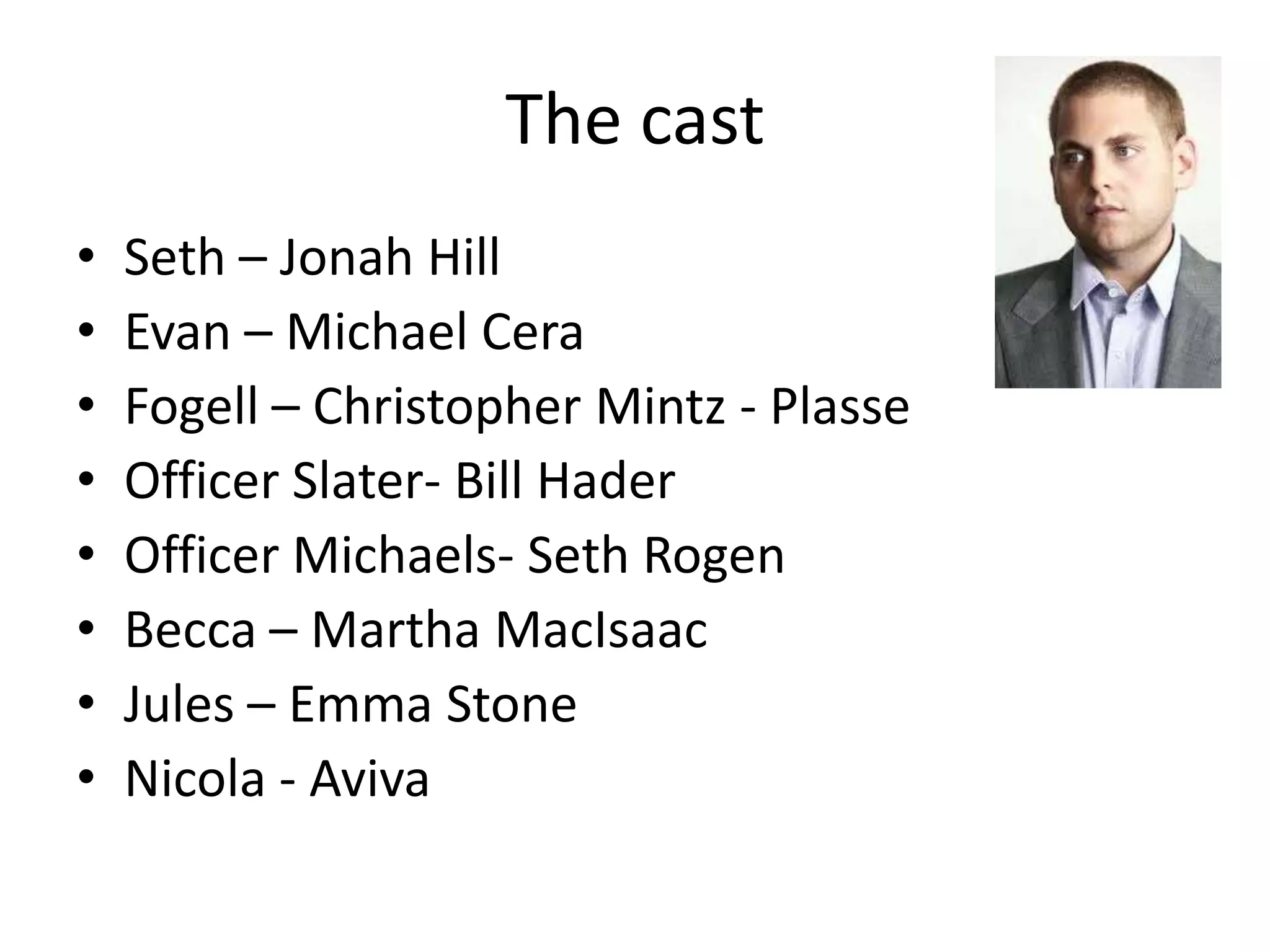 The cast
•   Seth – Jonah Hill
•   Evan – Michael Cera
•   Fogell – Christopher Mintz - Plasse
•   Officer Slater- Bill Hader
•   Officer Michaels- Seth Rogen
•   Becca – Martha MacIsaac
•   Jules – Emma Stone
•   Nicola - Aviva
 