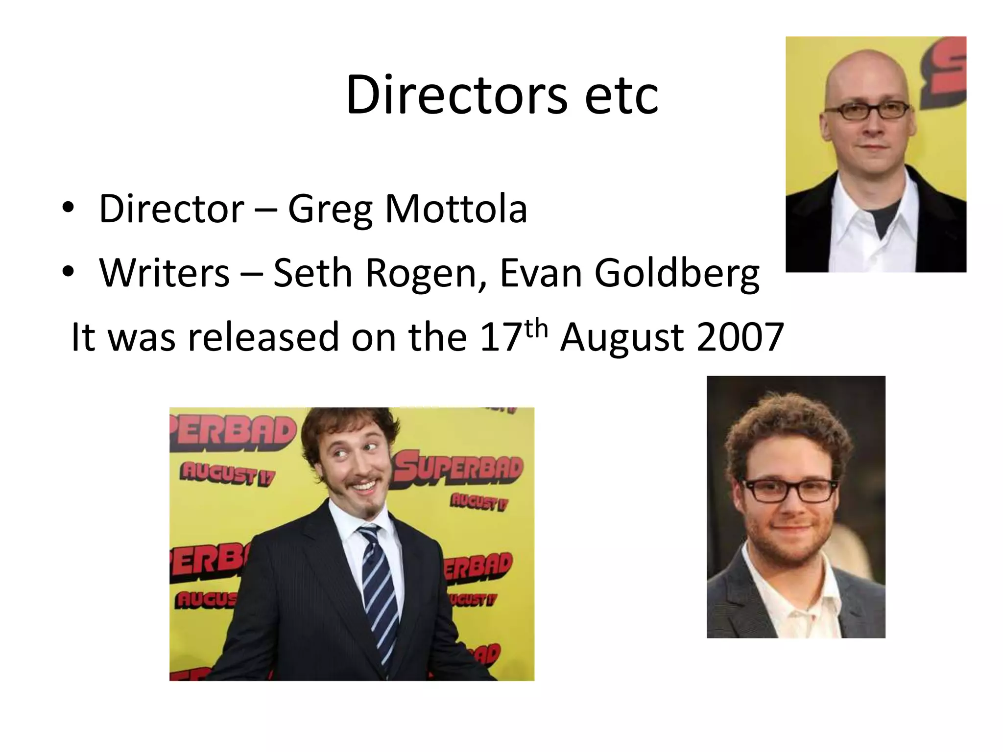 Directors etc
• Director – Greg Mottola
• Writers – Seth Rogen, Evan Goldberg
 It was released on the 17th August 2007
 