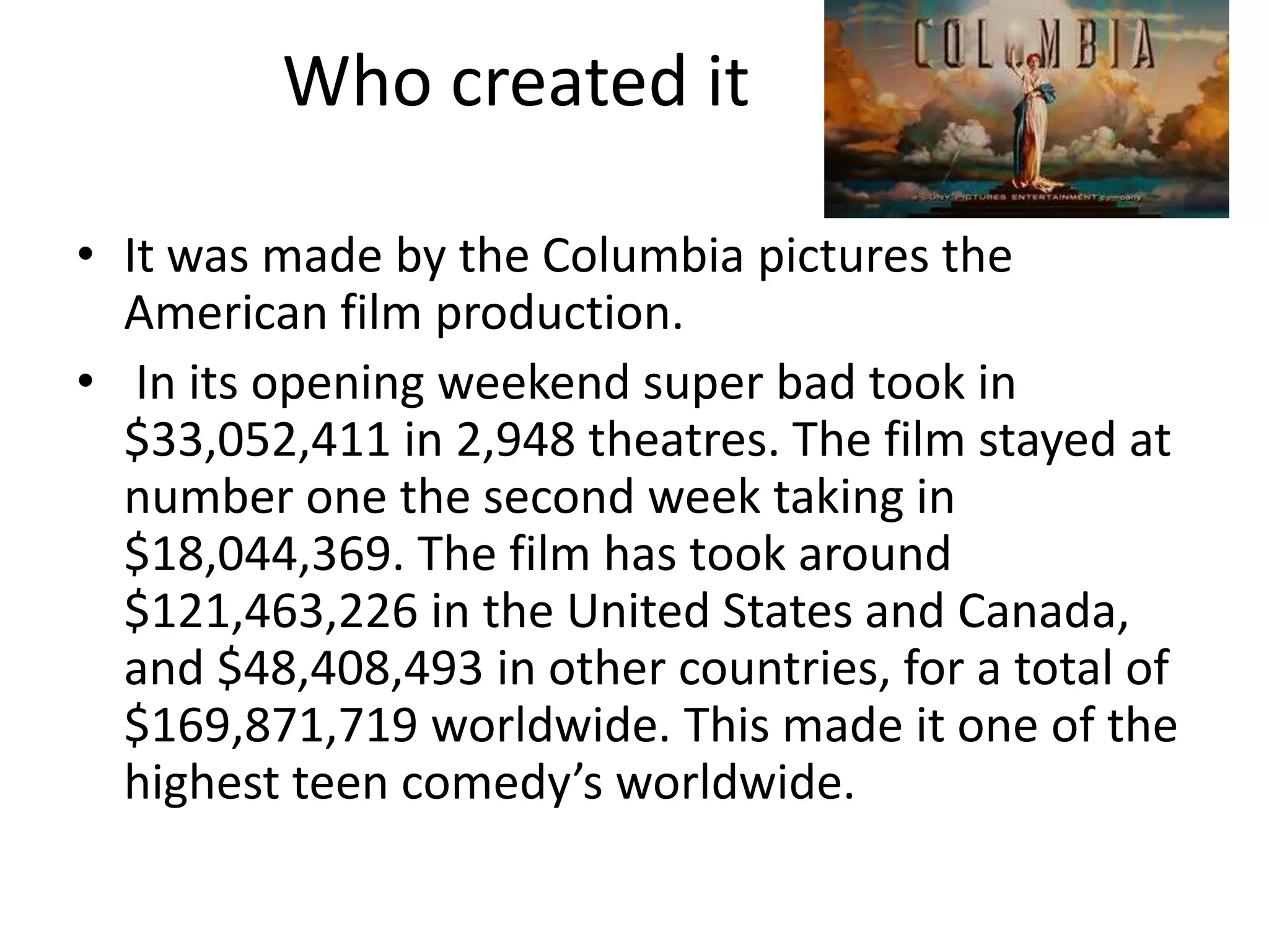 Who created it

• It was made by the Columbia pictures the
  American film production.
• In its opening weekend super bad took in
  $33,052,411 in 2,948 theatres. The film stayed at
  number one the second week taking in
  $18,044,369. The film has took around
  $121,463,226 in the United States and Canada,
  and $48,408,493 in other countries, for a total of
  $169,871,719 worldwide. This made it one of the
  highest teen comedy’s worldwide.
 