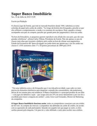 Super Banco Imobiliário
Sex, 16 de Julho de 2010 15:09

Escrito por Redação

O clássico jogo da Estrela, que está no mercado brasileiro desde 1944, substituiu as notas
coloridas de papel pelo cartão de crédito. “Ao longo da história dos brinquedos, percebe-se que
eles refletem o comportamento, a moda e os costumes de sua época. Hoje, quando a criança
acompanha seus pais às compras, percebe que grande parte dos pagamentos é feita em cartão.

Na hora da brincadeira, os pequenos querem reproduzir esta atitude dos seus pais, que são suas
grandes referências”, afirma Carlos Tilkian, Presidente da Estrela. Não são apenas os pais de
classes mais altas que trocaram o dinheiro pelo cartão na hora de efetuar seus pagamentos.
Estudo da Fecomercio RJ/ Ipsos divulgado em junho deste ano aponta que o uso do cartão nas
classes C e D/E aumentou entre 17 e 20 pontos percentuais de 2009 para 2010.




 “Em uma indústria como a de brinquedos que é movida pela novidade e que cada vez mais
precisa de elementos eletrônicos para despertar a atenção dos consumidores, não poderíamos
deixar de nos atentar para esta tendência. O Banco Imobiliário é o principal produto de um filão
– o de jogos de tabuleiro e ação – que ocupa cerca de 25% do nosso faturamento e por isso foi o
escolhido para trazer a máquina de cartões”, conta Aires Leal Fernandes, Diretor de Marketing
da companhia.

O Super Banco Imobiliário funciona assim: todos os competidores começam com um crédito
de $25 mil. As compras de imóveis e companhias são debitadas do cartão de crédito, de acordo
com as aquisições de cada participante. Quando um jogador tem que pagar ao outro, os dois
cartões passam pela máquina. Um para ter o valor debitado e outro para receber seus créditos.
 