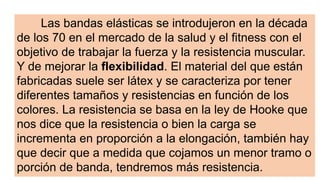 Las bandas elásticas se introdujeron en la década
de los 70 en el mercado de la salud y el fitness con el
objetivo de trabajar la fuerza y la resistencia muscular.
Y de mejorar la flexibilidad. El material del que están
fabricadas suele ser látex y se caracteriza por tener
diferentes tamaños y resistencias en función de los
colores. La resistencia se basa en la ley de Hooke que
nos dice que la resistencia o bien la carga se
incrementa en proporción a la elongación, también hay
que decir que a medida que cojamos un menor tramo o
porción de banda, tendremos más resistencia.
 