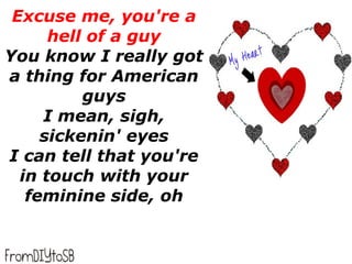 Excuse me, you're a
      hell of a guy
You know I really got
a thing for American
          guys
     I mean, sigh,
     sickenin' eyes
I can tell that you're
  in touch with your
   feminine side, oh
 
