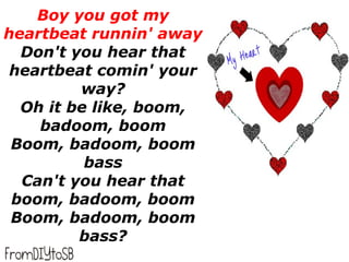 Boy you got my
heartbeat runnin' away
  Don't you hear that
 heartbeat comin' your
         way?
  Oh it be like, boom,
    badoom, boom
 Boom, badoom, boom
          bass
  Can't you hear that
 boom, badoom, boom
 Boom, badoom, boom
         bass?
 