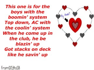 This one is for the
    boys with the
  boomin' system
Top down, AC with
 the coolin' system
When he come up in
   the club, he be
      blazin' up
Got stacks on deck
  like he savin' up
 