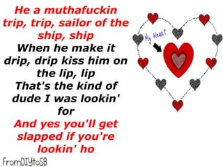 He a muthafuckin
trip, trip, sailor of the
       ship, ship
   When he make it
drip, drip kiss him on
       the lip, lip
   That's the kind of
  dude I was lookin'
            for
  And yes you'll get
   slapped if you're
       lookin' ho
 