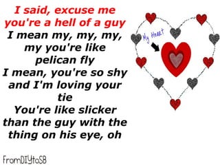 I said, excuse me
you're a hell of a guy
 I mean my, my, my,
    my you're like
      pelican fly
I mean, you're so shy
 and I'm loving your
          tie
  You're like slicker
than the guy with the
 thing on his eye, oh
 