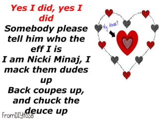 Yes I did, yes I
         did
 Somebody please
 tell him who the
       eff I is
I am Nicki Minaj, I
mack them dudes
         up
  Back coupes up,
   and chuck the
      deuce up
 