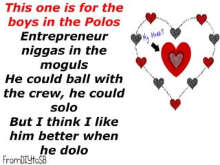 This one is for the
 boys in the Polos
   Entrepreneur
   niggas in the
      moguls
He could ball with
the crew, he could
        solo
 But I think I like
 him better when
      he dolo
 